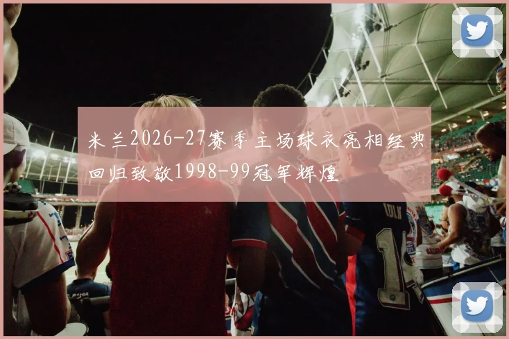 米兰2026-27赛季主场球衣亮相经典回归致敬1998-99冠军辉煌