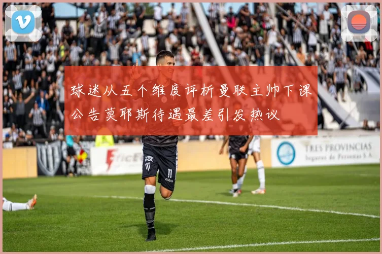 球迷从五个维度评析曼联主帅下课公告莫耶斯待遇最差引发热议