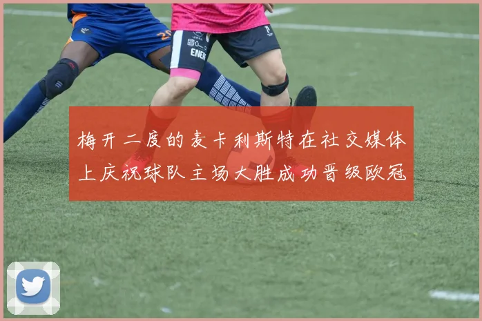 梅开二度的麦卡利斯特在社交媒体上庆祝球队主场大胜成功晋级欧冠16强