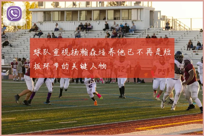 球队重视杨瀚森培养他已不再是短板环节的关键人物