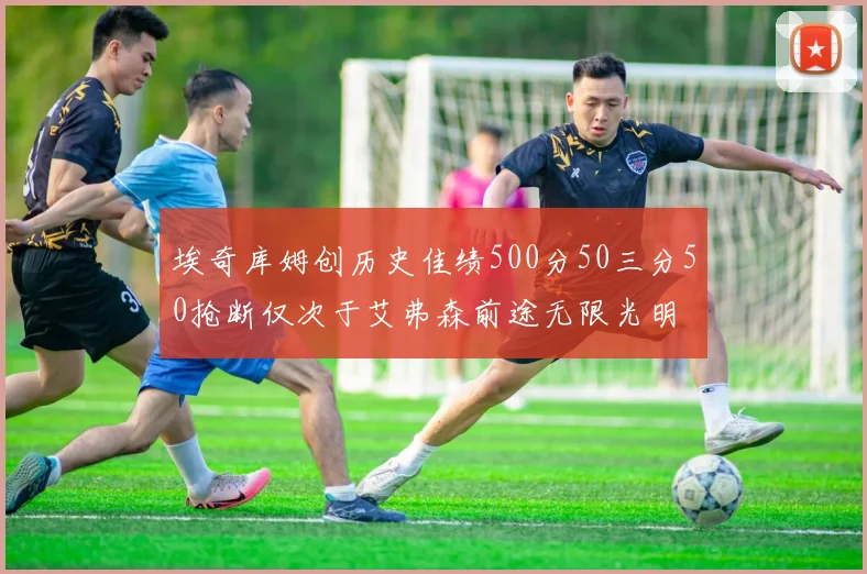 埃奇库姆创历史佳绩500分50三分50抢断仅次于艾弗森前途无限光明