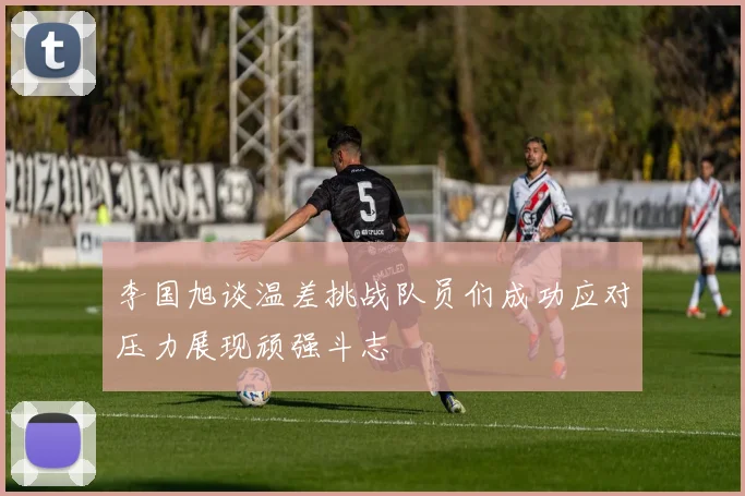 李国旭谈温差挑战队员们成功应对压力展现顽强斗志