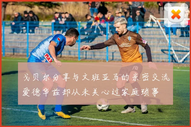 戈贝尔分享与文班亚马的亲密交流爱德华兹却从未关心过家庭琐事