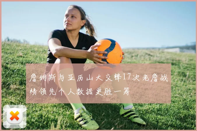 詹姆斯与亚历山大交锋17次老詹战绩领先个人数据更胜一筹