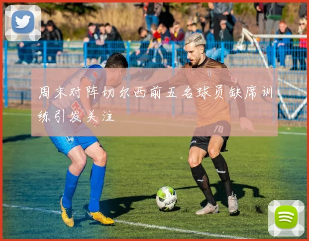 周末对阵切尔西前五名球员缺席训练引发关注