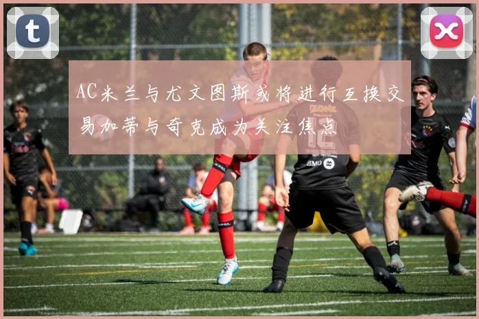 AC米兰与尤文图斯或将进行互换交易加蒂与奇克成为关注焦点