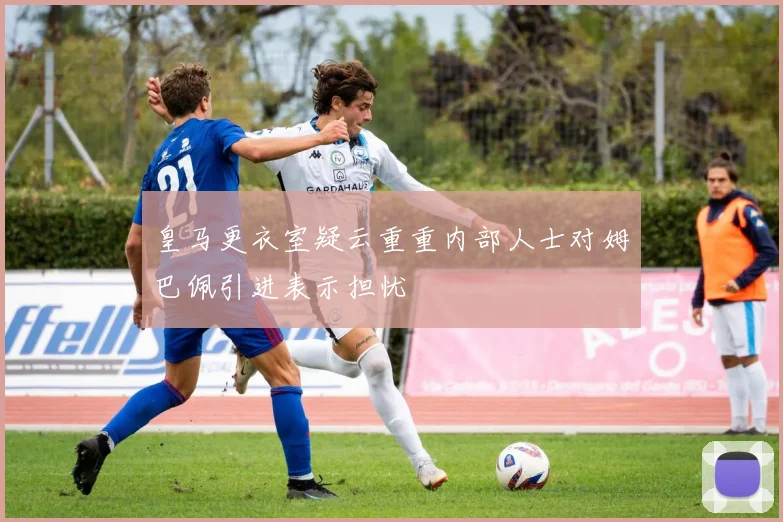 皇马更衣室疑云重重内部人士对姆巴佩引进表示担忧