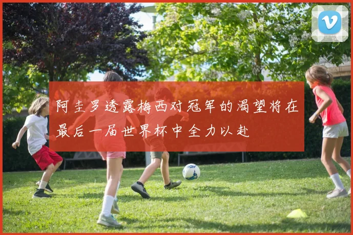 阿圭罗透露梅西对冠军的渴望将在最后一届世界杯中全力以赴